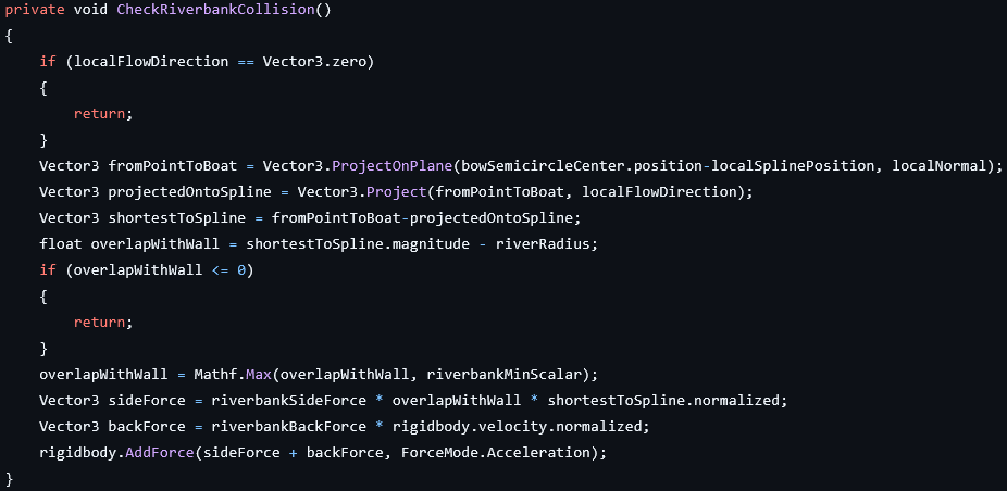 private void MakeFall(bool isTooDeep)
{
	IsFalling = false;
	Vector3 fromPointToBoat = transform.position-localSplinePosition;
	Vector3 heightOverRiverPlane = GetDifferenceToPlane(fromPointToBoat);
	if (heightOverRiverPlane.magnitude < waterSurfaceMargin)
	{
		return;
	}
	bool isAboveSurface = 0 < Vector3.Dot(localNormal, heightOverRiverPlane);
	if (isAboveSurface && !isTooDeep)
	{
		
		AddContinuousForce(gravity*Vector3.up);
		IsFalling = true;
	} else
	{
		float depthInWater = Mathf.Max(heightOverRiverPlane.magnitude, minBuoyancyScalar);
		AddContinuousForce(buoyancy*depthInWater*localNormal);
	}
}